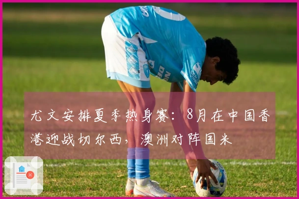 尤文安排夏季热身赛：8月在中国香港迎战切尔西，澳洲对阵国米