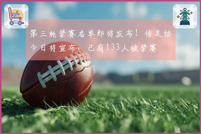 第三轮禁赛名单即将发布！传足协今日将宣布，已有133人被禁赛
