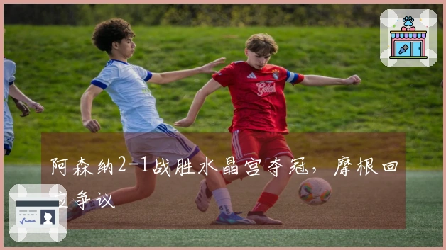 阿森纳2-1战胜水晶宫夺冠，摩根回应争议